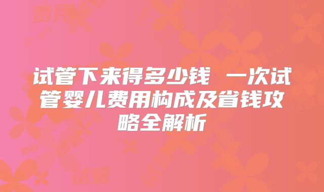 试管下来得多少钱 一次试管婴儿费用构成及省钱攻略全解析