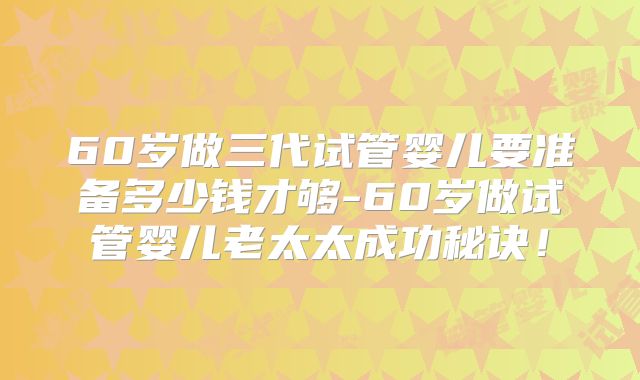 60岁做三代试管婴儿要准备多少钱才够-60岁做试管婴儿老太太成功秘诀！
