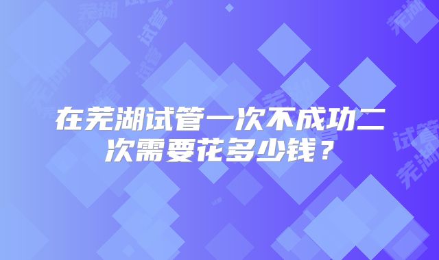 在芜湖试管一次不成功二次需要花多少钱？