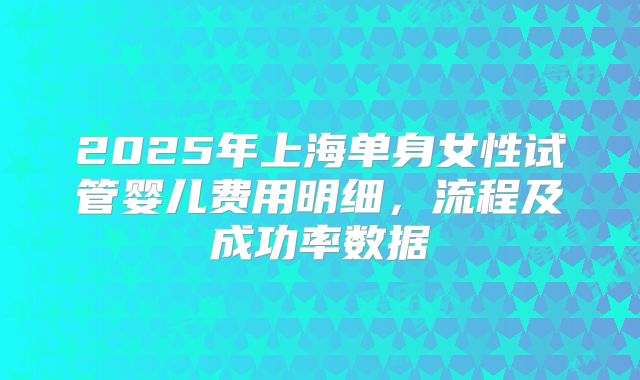 2025年上海单身女性试管婴儿费用明细，流程及成功率数据