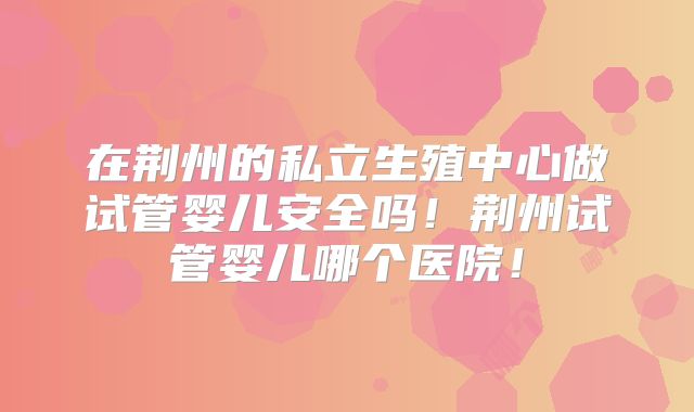 在荆州的私立生殖中心做试管婴儿安全吗！荆州试管婴儿哪个医院！