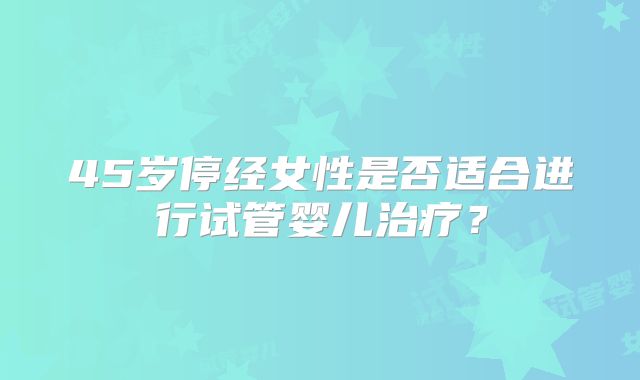 45岁停经女性是否适合进行试管婴儿治疗？