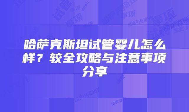哈萨克斯坦试管婴儿怎么样？较全攻略与注意事项分享