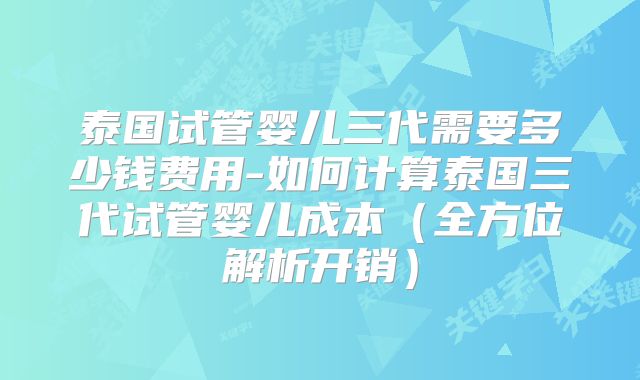 泰国试管婴儿三代需要多少钱费用-如何计算泰国三代试管婴儿成本(全方位解析开销)