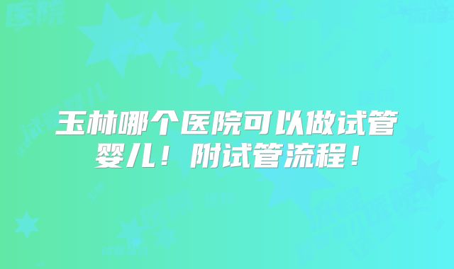 玉林哪个医院可以做试管婴儿！附试管流程！