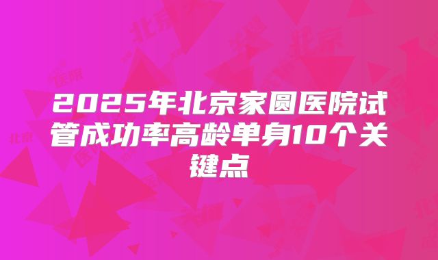 2025年北京家圆医院试管成功率高龄单身10个关键点