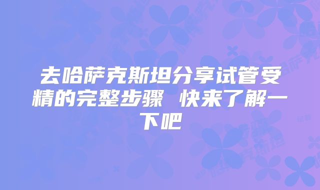 去哈萨克斯坦分享试管受精的完整步骤 快来了解一下吧