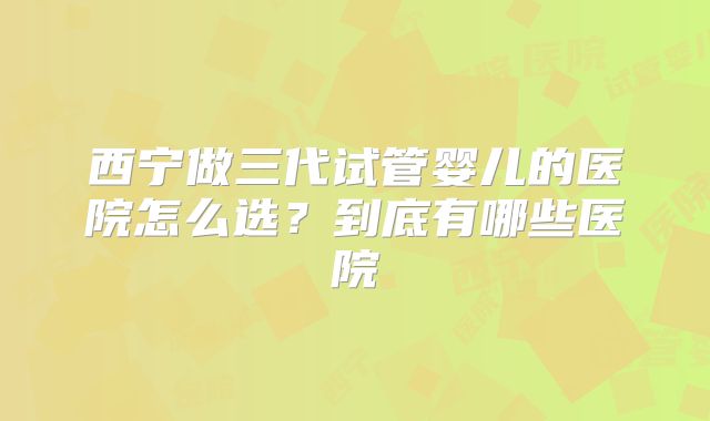 西宁做三代试管婴儿的医院怎么选？到底有哪些医院