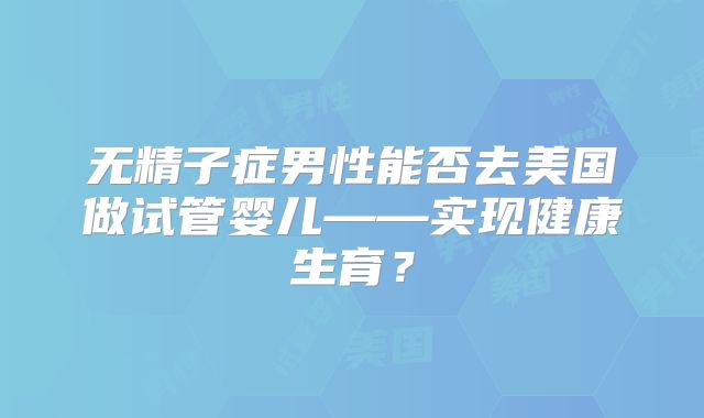 无精子症男性能否去美国做试管婴儿——实现健康生育？