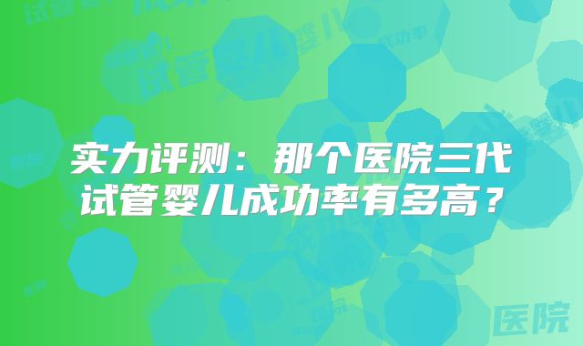 实力评测：那个医院三代试管婴儿成功率有多高？