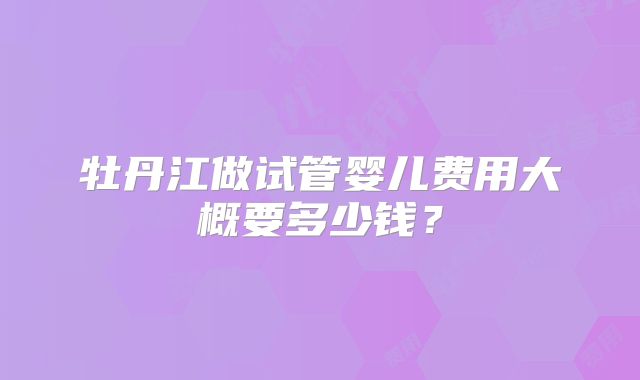 牡丹江做试管婴儿费用大概要多少钱？
