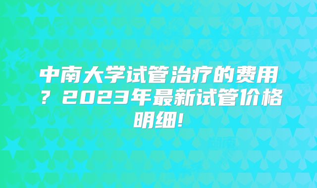 中南大学试管治疗的费用?2023年最新试管价格明细!