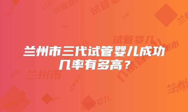 兰州市三代试管婴儿成功几率有多高？