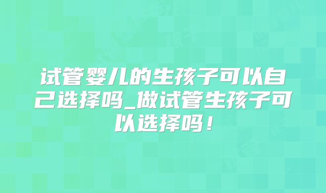 试管婴儿的生孩子可以自己选择吗_做试管生孩子可以选择吗！