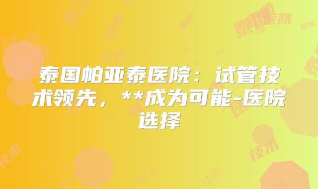 泰国帕亚泰医院：试管技术领先，**成为可能-医院选择