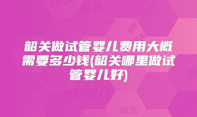 韶关做试管婴儿费用大概需要多少钱(韶关哪里做试管婴儿好)