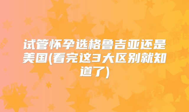 试管怀孕选格鲁吉亚还是美国(看完这3大区别就知道了)