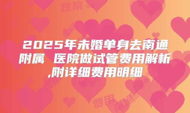 2025年未婚单身去南通附属 医院做试管费用解析,附详细费用明细