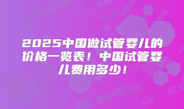 2025中国做试管婴儿的价格一览表！中国试管婴儿费用多少！