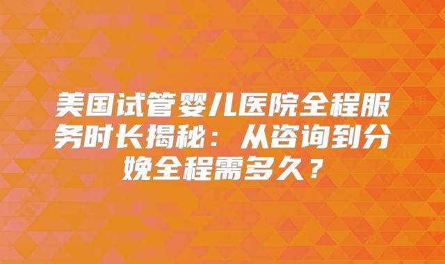 美国试管婴儿医院全程服务时长揭秘:从咨询到分娩全程需多久?