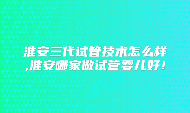 淮安三代试管技术怎么样,淮安哪家做试管婴儿好！