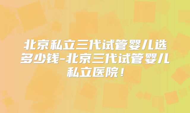 北京私立三代试管婴儿选多少钱-北京三代试管婴儿私立医院！