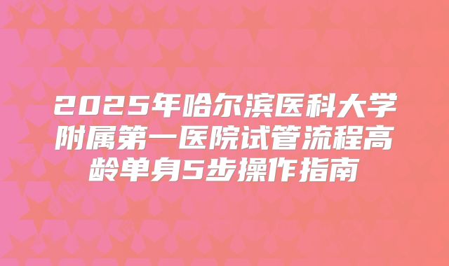 2025年哈尔滨医科大学附属第一医院试管流程高龄单身5步操作指南