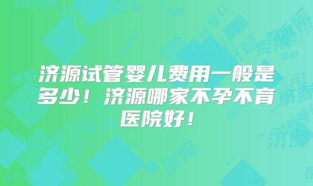 济源试管婴儿费用一般是多少!济源哪家不孕不育医院好!