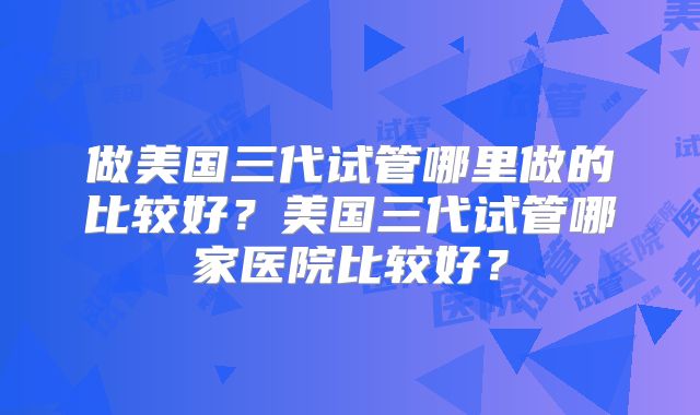 做美国三代试管哪里做的比较好？美国三代试管哪家医院比较好？