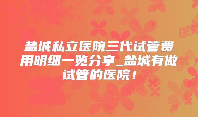 盐城私立医院三代试管费用明细一览分享_盐城有做试管的医院！