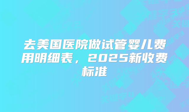 去美国医院做试管婴儿费用明细表,2025新收费标准