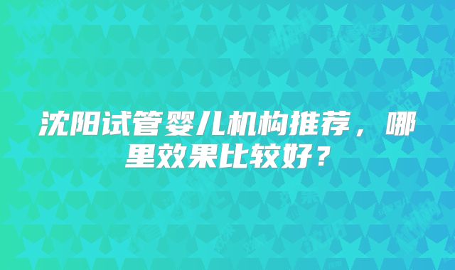 沈阳试管婴儿机构推荐，哪里效果比较好？