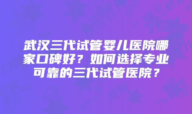 武汉三代试管婴儿医院哪家口碑好？如何选择专业可靠的三代试管医院？
