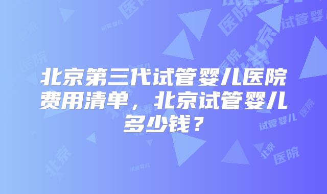 北京第三代试管婴儿医院费用清单，北京试管婴儿多少钱？