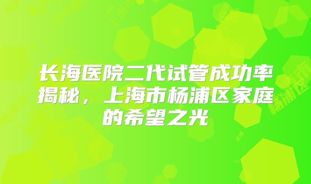 长海医院二代试管成功率揭秘，上海市杨浦区家庭的希望之光