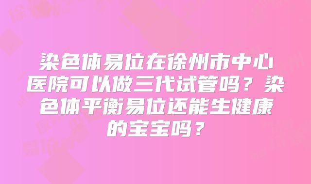 染色体易位在徐州市中心医院可以做三代试管吗？染色体平衡易位还能生健康的宝宝吗？