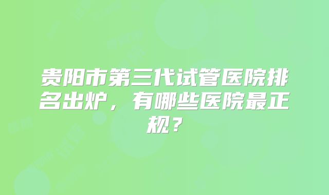 贵阳市第三代试管医院排名出炉,有哪些医院最正规?