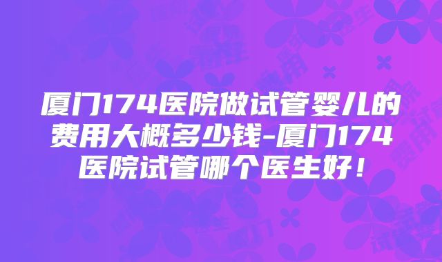 厦门174医院做试管婴儿的费用大概多少钱-厦门174医院试管哪个医生好！