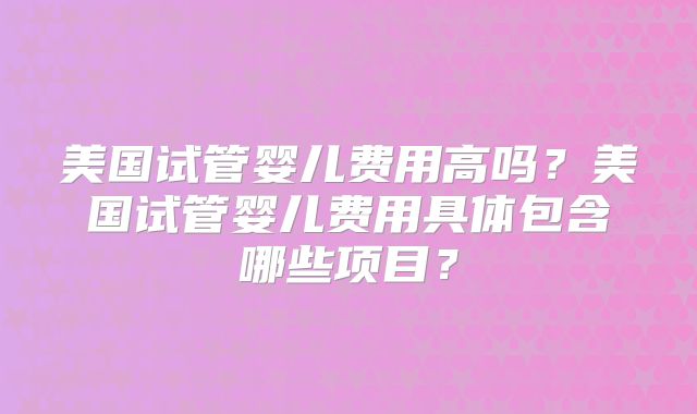 美国试管婴儿费用高吗？美国试管婴儿费用具体包含哪些项目？