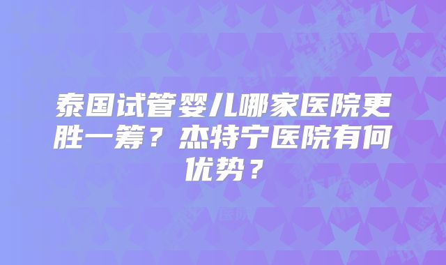 泰国试管婴儿哪家医院更胜一筹?杰特宁医院有何优势?
