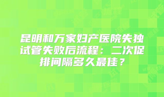 昆明和万家妇产医院失独试管失败后流程：二次促排间隔多久最佳？
