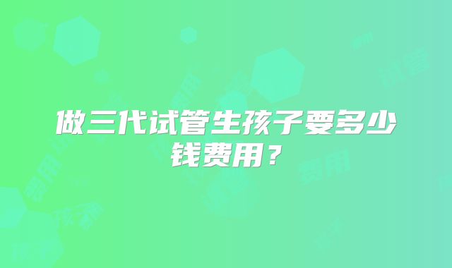 做三代试管生孩子要多少钱费用?