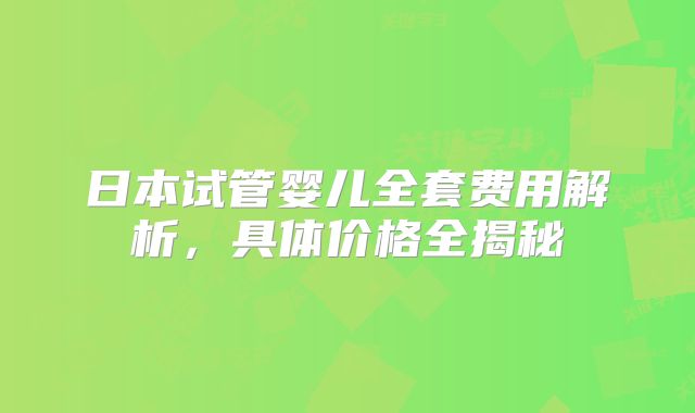 日本试管婴儿全套费用解析,具体价格全揭秘