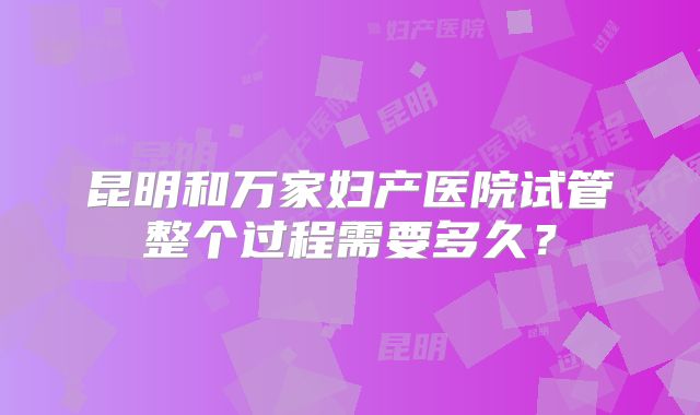 昆明和万家妇产医院试管整个过程需要多久？