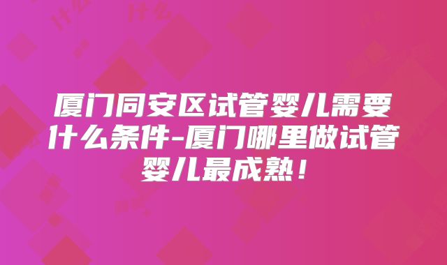 厦门同安区试管婴儿需要什么条件-厦门哪里做试管婴儿最成熟！