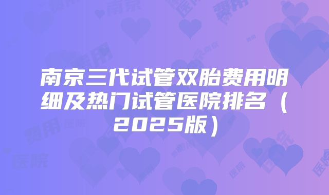 南京三代试管双胎费用明细及热门试管医院排名(2025版)