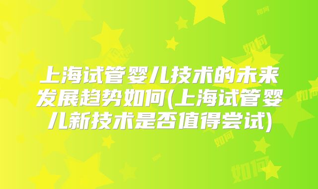 上海试管婴儿技术的未来发展趋势如何(上海试管婴儿新技术是否值得尝试)