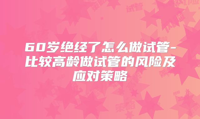 60岁绝经了怎么做试管-比较高龄做试管的风险及应对策略