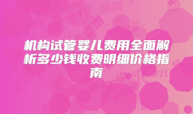 机构试管婴儿费用全面解析多少钱收费明细价格指南