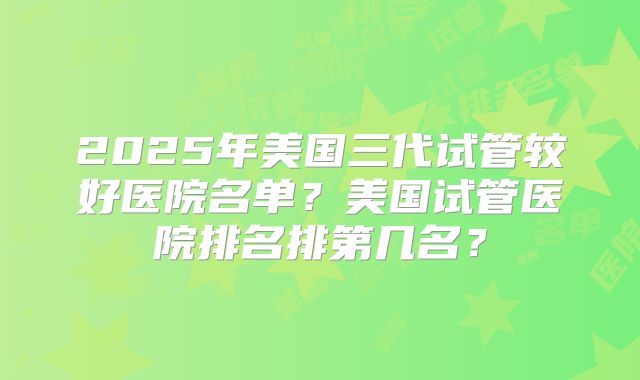 2025年美国三代试管较好医院名单?美国试管医院排名排第几名?